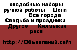 свадебные наборы (ручной работы) › Цена ­ 1 200 - Все города Свадьба и праздники » Другое   . Калмыкия респ.